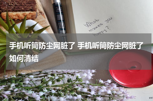 手机听筒防尘网脏了 手机听筒防尘网脏了如何清结