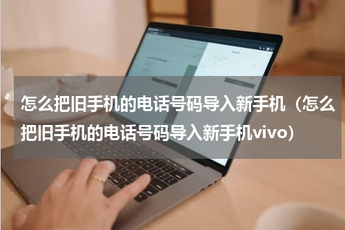 怎么把旧手机的电话号码导入新手机(怎么把旧手机的电话号码导入新手机vivo)