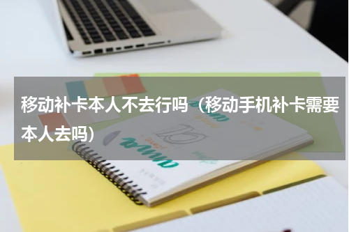 移动补卡本人不去行吗(移动手机补卡需要本人去吗)