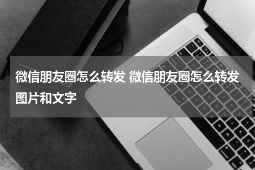 微信朋友圈怎么转发 微信朋友圈怎么转发图片和文字