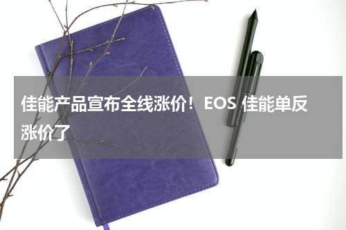 佳能产品宣布全线涨价！EOS 佳能单反涨价了