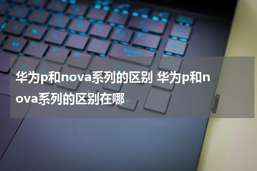 华为p和nova系列的区别 华为p和nova系列的区别在哪
