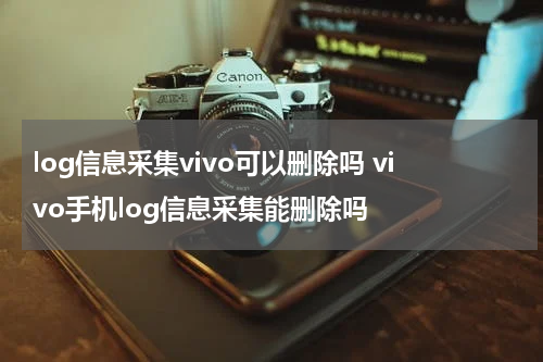 log信息采集vivo可以删除吗 vivo手机log信息采集能删除吗