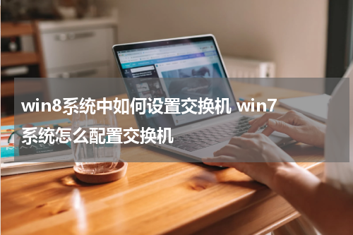 win8系统中如何设置交换机 win7系统怎么配置交换机