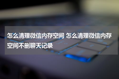 怎么清理微信内存空间 怎么清理微信内存空间不删聊天记录