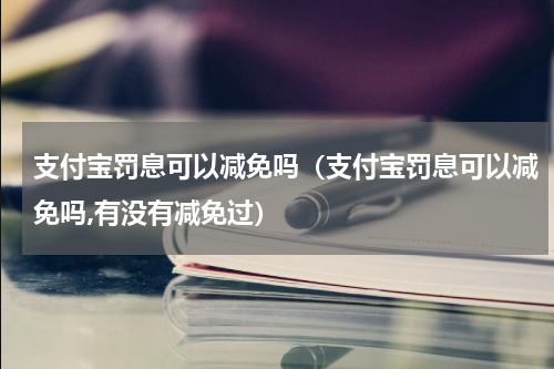支付宝罚息可以减免吗（支付宝罚息可以减免吗,有没有减免过）