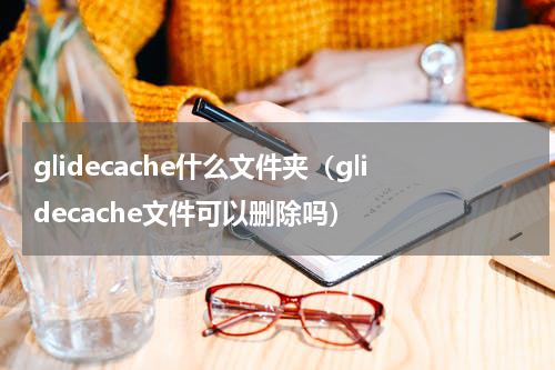 glidecache什么文件夹（glidecache文件可以删除吗）