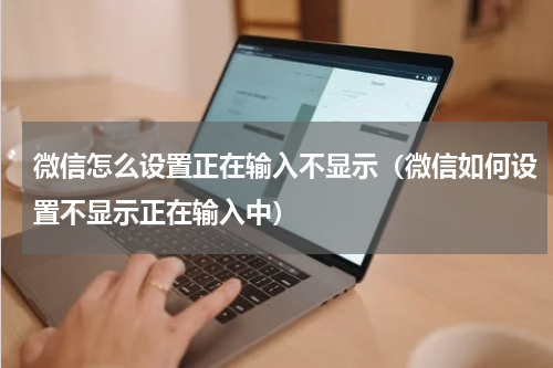 微信怎么设置正在输入不显示（微信如何设置不显示正在输入中）