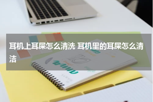 耳机上耳屎怎么清洗 耳机里的耳屎怎么清洁