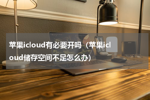 苹果icloud有必要开吗（苹果icloud储存空间不足怎么办）