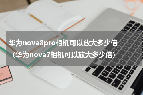 华为nova8pro相机可以放大多少倍（华为nova7相机可以放大多少倍）