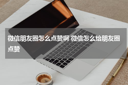 微信朋友圈怎么点赞啊 微信怎么给朋友圈点赞