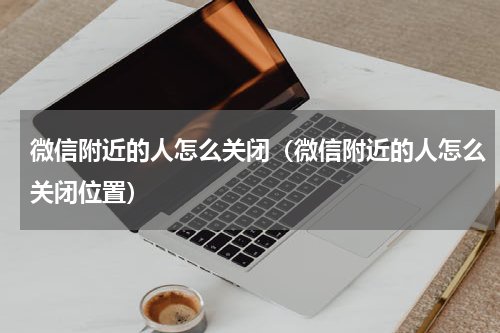 微信附近的人怎么关闭（微信附近的人怎么关闭位置）