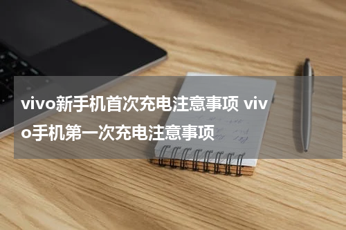 vivo新手机首次充电注意事项 vivo手机第一次充电注意事项
