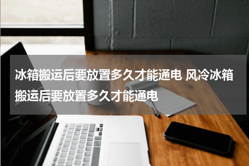 冰箱搬运后要放置多久才能通电 风冷冰箱搬运后要放置多久才能通电