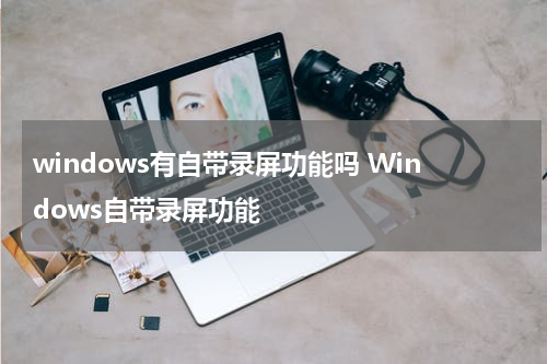 windows有自带录屏功能吗 Windows自带录屏功能
