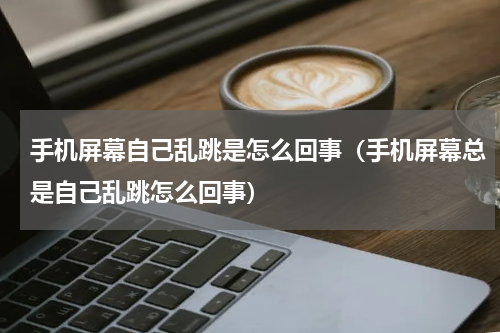 手机屏幕自己乱跳是怎么回事（手机屏幕总是自己乱跳怎么回事）