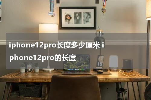 iphone12pro长度多少厘米 iphone12pro的长度