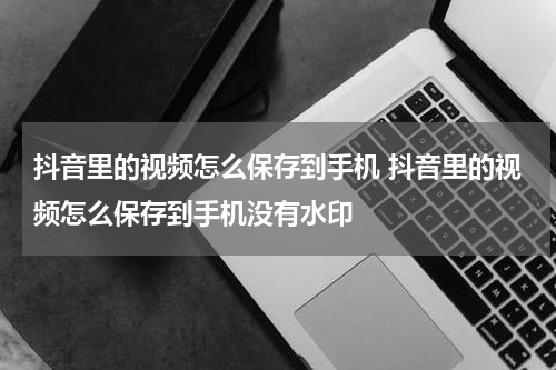 抖音里的视频怎么保存到手机 抖音里的视频怎么保存到手机没有水印