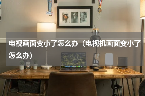 电视画面变小了怎么办（电视机画面变小了怎么办）