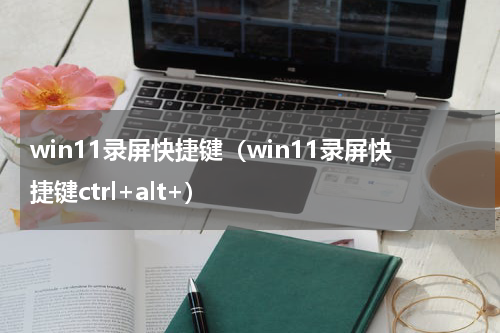 win11录屏快捷键(win11录屏快捷键ctrl+alt+)