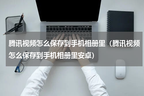 腾讯视频怎么保存到手机相册里（腾讯视频怎么保存到手机相册里安卓）