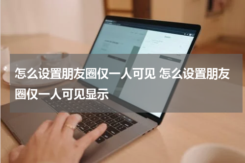 怎么设置朋友圈仅一人可见 怎么设置朋友圈仅一人可见显示