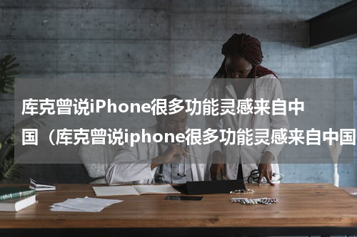 库克曾说iPhone很多功能灵感来自中国(库克曾说iphone很多功能灵感来自中国吗)