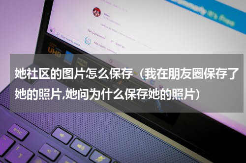 她社区的图片怎么保存（我在朋友圈保存了她的照片,她问为什么保存她的照片）