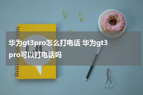 华为gt3pro怎么打电话 华为gt3pro可以打电话吗