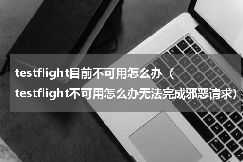 testflight目前不可用怎么办(testflight不可用怎么办无法完成邪恶请求)