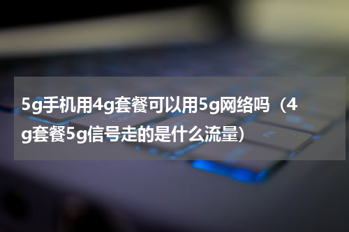5g手机用4g套餐可以用5g网络吗（4g套餐5g信号走的是什么流量）