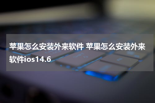 苹果怎么安装外来软件 苹果怎么安装外来软件ios14.6