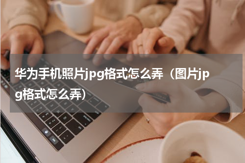 华为手机照片jpg格式怎么弄（图片jpg格式怎么弄）