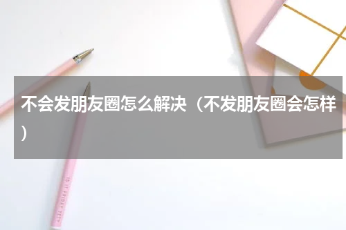 不会发朋友圈怎么解决（不发朋友圈会怎样）