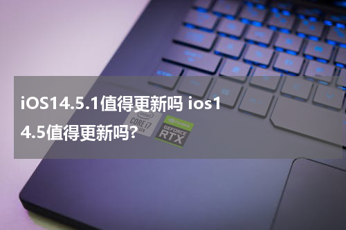 iOS14.5.1值得更新吗 ios14.5值得更新吗?