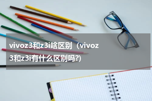 vivoz3和z3i啥区别（vivoz3和z3i有什么区别吗?）
