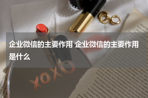 企业微信的主要作用 企业微信的主要作用是什么