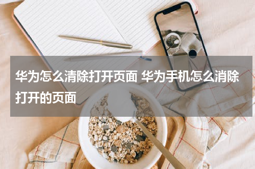 华为怎么清除打开页面 华为手机怎么消除打开的页面