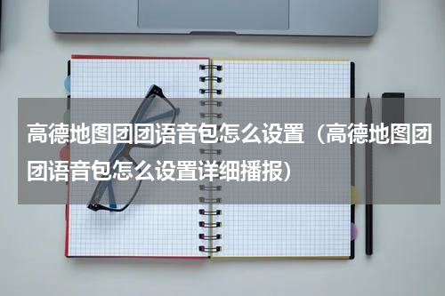 高德地图团团语音包怎么设置（高德地图团团语音包怎么设置详细播报）