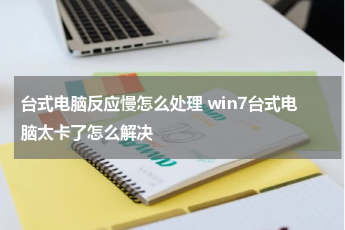 台式电脑反应慢怎么处理 win7台式电脑太卡了怎么解决