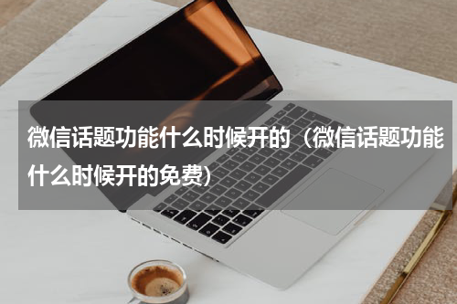 微信话题功能什么时候开的（微信话题功能什么时候开的免费）