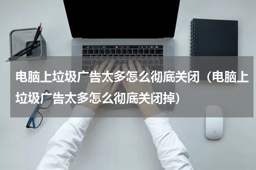 电脑上垃圾广告太多怎么彻底关闭（电脑上垃圾广告太多怎么彻底关闭掉）