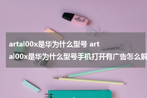 artal00x是华为什么型号 artal00x是华为什么型号手机打开有广告怎么解除?