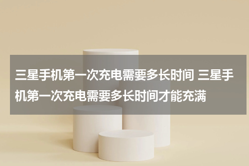 三星手机第一次充电需要多长时间 三星手机第一次充电需要多长时间才能充满