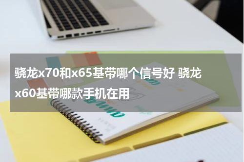 骁龙x70和x65基带哪个信号好 骁龙x60基带哪款手机在用