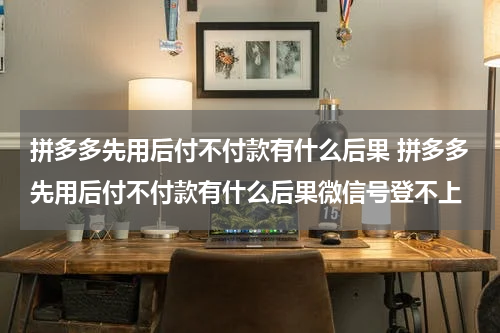 拼多多先用后付不付款有什么后果 拼多多先用后付不付款有什么后果微信号登不上