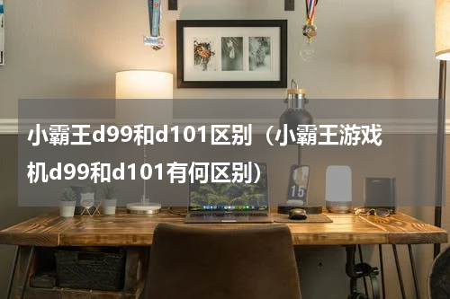 小霸王d99和d101区别（小霸王游戏机d99和d101有何区别）
