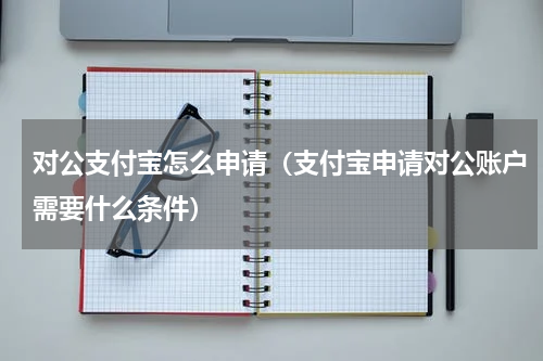 对公支付宝怎么申请(支付宝申请对公账户需要什么条件)