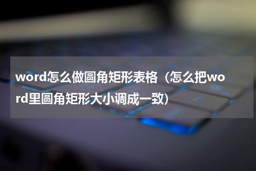 word怎么做圆角矩形表格(怎么把word里圆角矩形大小调成一致)